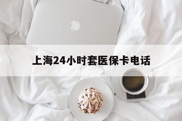 江山最新上海24小时套医保卡电话方法分析(最方便真实的江山上海24小时套医保卡电话是多少方法)