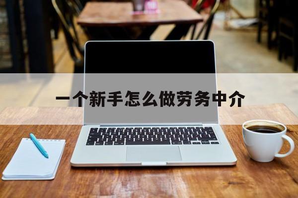 江山最新一个新手怎么做劳务中介方法分析(最方便真实的江山一个新手怎么做劳务中介工作方法)