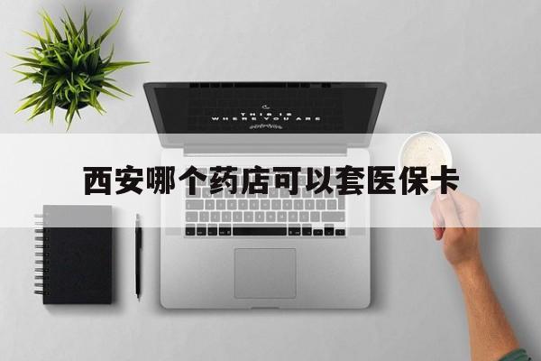 江山最新西安哪个药店可以套医保卡方法分析(最方便真实的江山西安市药店买药方法)